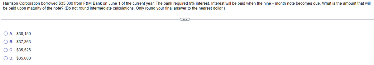 Harrison Corporation borrowed $35,000 from F&M Bank on June 1 of the current year. The bank required 9% interest. Interest will be paid when the nine-month note becomes due. What is the amount that will
be paid upon maturity of the note? (Do not round intermediate calculations. Only round your final answer to the nearest dollar.)
A. $38,150
B. $37,363
C. $35,525
○ D. $35,000