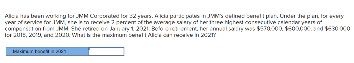 Alicia has been working for JMM Corporated for 32 years. Alicia participates in JMM's defined benefit plan. Under the plan, for every
year of service for JMM, she is to receive 2 percent of the average salary of her three highest consecutive calendar years of
compensation from JMM. She retired on January 1, 2021. Before retirement, her annual salary was $570,000, $600,000, and $630,000
for 2018, 2019, and 2020. What is the maximum benefit Alicia can receive in 2021?
Maximum benefit in 2021
