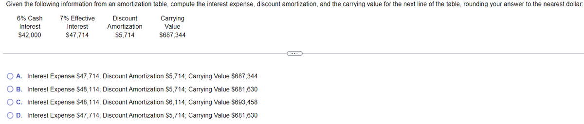 Given the following information from an amortization table, compute the interest expense, discount amortization, and the carrying value for the next line of the table, rounding your answer to the nearest dollar:
6% Cash
Interest
$42,000
7% Effective
Discount
Carrying
Value
Interest
$47,714
Amortization
$5,714
$687,344
A. Interest Expense $47,714; Discount Amortization $5,714; Carrying Value $687,344
B. Interest Expense $48,114; Discount Amortization $5,714; Carrying Value $681,630
○ C. Interest Expense $48,114; Discount Amortization $6,114; Carrying Value $693,458
OD. Interest Expense $47,714; Discount Amortization $5,714; Carrying Value $681,630