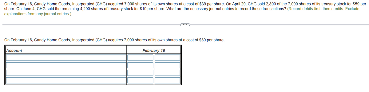 On February 16, Candy Home Goods, Incorporated (CHG) acquired 7,000 shares of its own shares at a cost of $39 per share. On April 29, CHG sold 2,800 of the 7,000 shares of its treasury stock for $59 per
share. On June 4, CHG sold the remaining 4,200 shares of treasury stock for $19 per share. What are the necessary journal entries to record these transactions? (Record debits first, then credits. Exclude
explanations from any journal entries.)
On February 16, Candy Home Goods, Incorporated (CHG) acquires 7,000 shares of its own shares at a cost of $39 per share.
Account
February 16