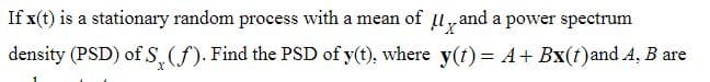 If x(t) is a stationary random process with a mean of
and a power spectrum
density (PSD) of S, (f). Find the PSD of y(t), where y(t) = A + Bx(t) and A, B are