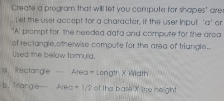 Create a program that will let you compute for shapes' area
Let the user accept for a character, If the user input 'a' or
"A prompt for the needed data and compute for the area
of rectangle, otherwise compute for the area of triangle..
Used the below formula.
a. Rectangle
Area = Length X Width
b. Triangle---- Area = 1/2 of the base X the height