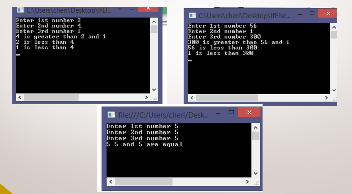 O C:\Users\cheri\Desktop\IfEl...
O C:\Users\cheri\Desktop\lfElse.
Enter 1st number 2
Enter 2nd number 4
Enter 3rd number 1
4 is greater than 2 and 1
2 is less than 4
1 is less than 4
Enter 1st number 56
Enter 2nd number 1
Enter 3rd number 300
300 is greater than 56 and 1
56 is less than 300
1 is less than 300
| file:///C:/Users/cheri/Desk.
Enter 1st number 5
Enter 2nd number 5
Enter 3rd number 5
5 5 and 5 are equal
