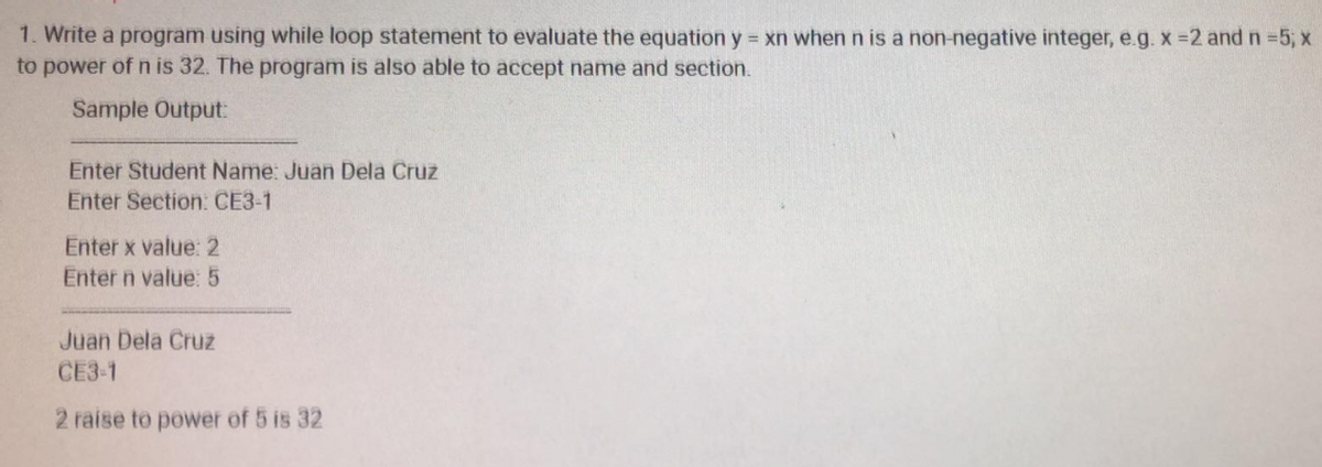 1. Write a program using while loop statement to evaluate the equation y xn whenn is a non-negative integer, e.g. x =2 and n 5, x
to power of n is 32. The program is also able to accept name and section.
Sample Output:
Enter Student Name: Juan Dela Cruz
Enter Section: CE3-1
Enter x value: 2
Enter n value: 5
Juan Dela Cruz
CE3-1
2 raise to power of 5 is 32
