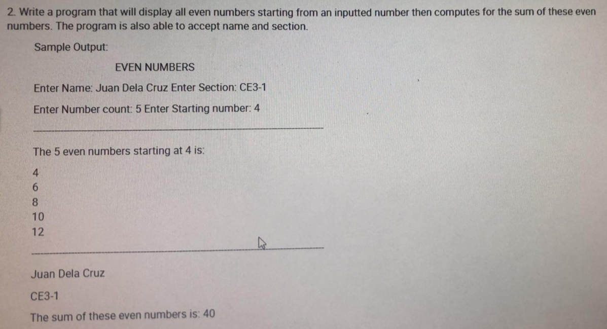 2. Write a program that will display all even numbers starting from an inputted number then computes for the sum of these even
numbers. The program is also able to accept name and section.
Sample Output:
EVEN NUMBERS
Enter Name: Juan Dela Cruz Enter Section: CE3-1
Enter Number count: 5 Enter Starting number: 4
The 5 even numbers starting at 4 is:
4
6.
8.
10
12
Juan Dela Cruz
CE3-1
The sum of these even numbers is: 40
