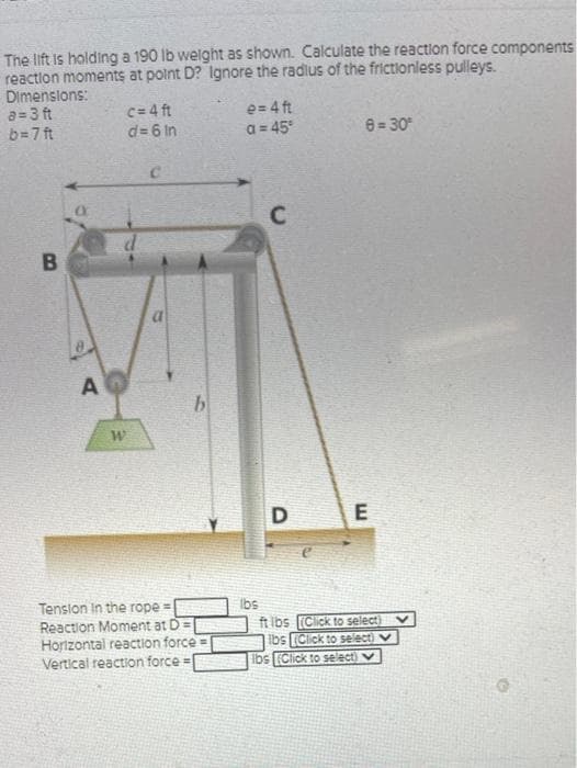 The lift is holding a 190 lb welght as shown. Calculate the reaction force components
reaction moments at point D? Ignore the radlus of the frictionless pulleys.
Dimenslons:
a=3 ft
c= 4 ft
d= 6 In
e= 4 ft
a = 45
b=7 ft
8= 30
C.
C
Tenslon In the rope = Ibs
Reaction Moment at D =
Horizontal reaction force =
Vertical reaction force =
ft ibs (Click to select)
Ibs (Click to select)
Ibs (Click to select)v
