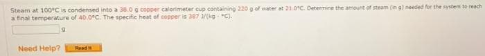 Steam at 100°C is condensed into a 38.0 g copper calorimeter cup containing 220 g of water at 21.0C. Determine the amount of steam (in g) needed for the system to reach
a final temperature of 40.0C. The specific heat of copper is 387 1/(kg-C).
Need Help?
Read
