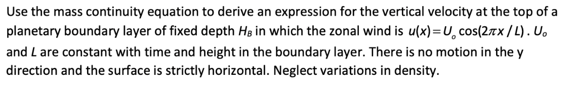 Use the mass continuity equation to derive an expression for the vertical velocity at the top of a
planetary boundary layer of fixed depth HB in which the zonal wind is u(x)=U, cos(2xx/L). U.
and L are constant with time and height in the boundary layer. There is no motion in the y
direction and the surface is strictly horizontal. Neglect variations in density.
