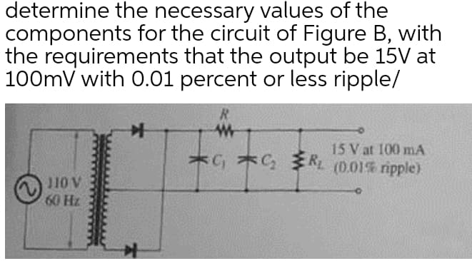 determine the necessary values of the
components for the circuit of Figure B, with
the requirements that the output be 15V at
100mV with 0.01 percent or less ripple/
R
15 V at 100 mA
C G (0.01% ripple)
110 V
60 Hz
