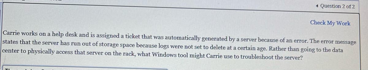 Question 2 of 2
Check My Work
Carrie works on a help desk and is assigned a ticket that was automatically generated by a server because of an error. The error message
states that the server has run out of storage space because logs were not set to delete at a certain age. Rather than going to the data
center to physically access that server on the rack, what Windows tool might Carrie use to troubleshoot the server?