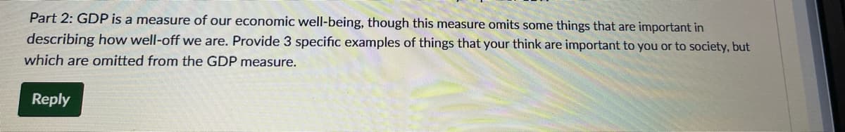 Part 2: GDP is a measure of our economic well-being, though this measure omits some things that are important in
describing how well-off we are. Provide 3 specific examples of things that your think are important to you or to society, but
which are omitted from the GDP measure.
Reply