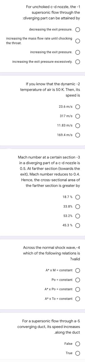For unchoked c-d nozzle, the -1
supersonic flow through the
:diverging part can be attained by
decreasing the exit pressure.
increasing the mass flow rate until chocking
the throat.
increasing the exit pressure. O
increasing the exit pressure excessively. O
If you know that the dynamic -2
temperature of air is 50 K. Then, its
speed is
23.6 m/s O
317 m/s
11.83 m/s
169.4 m/s
Mach number at a certain section -3
in a diverging part of a c-d nozzle is
0.5. At farther section (towards the
exit), Mach number reduces to 0.4.
Hence, the cross-sectional area of
the farther section is greater by
18.7 % O
33.8% O
53.2%
45.3 %
Across the normal shock wave,-4
which of the following relations is
?valid
A* x M = constant
Po = constant O
A* x Po = constant
A* x To = constant
For a supersonic flow through a-5
converging duct, its speed increases
.along the duct
False O
True O
O O O
