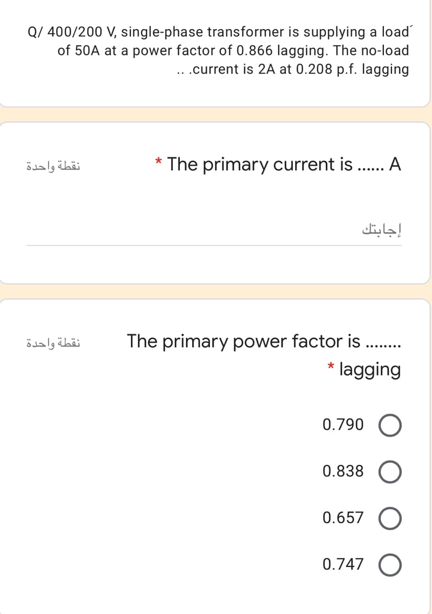 Q/ 400/200 V, single-phase transformer is supplying a load
of 50A at a power factor of 0.866 lagging. The no-load
..current is 2A at 0.208 p.f. lagging
نقطة واحدة
* The primary current is .. A
إجابتك
نقطة واحدة
The primary power factor is
........
* lagging
0.790 O
0.838
0.657 O
0.747 O
