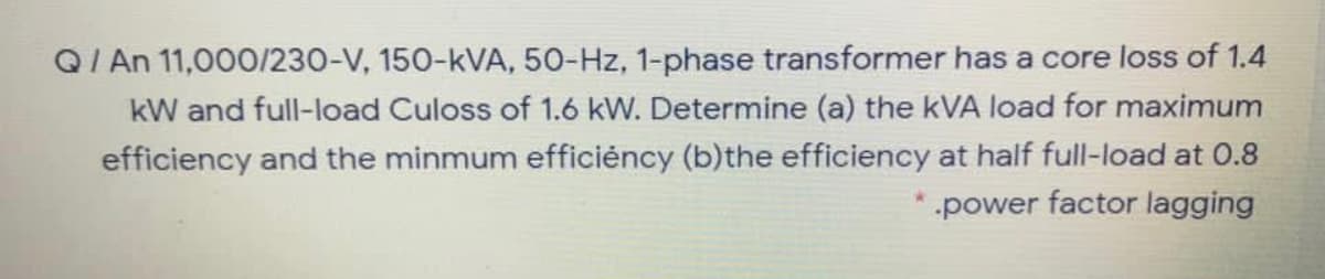 Q/ An 11,000/230-V, 150-kVA, 50-Hz, 1-phase transformer has a core loss of 1.4
kW and full-load Culoss of 1.6 kW. Determine (a) the kVA load for maximum
efficiency and the minmum efficiéncy (b)the efficiency at half full-load at 0.8
power factor lagging
