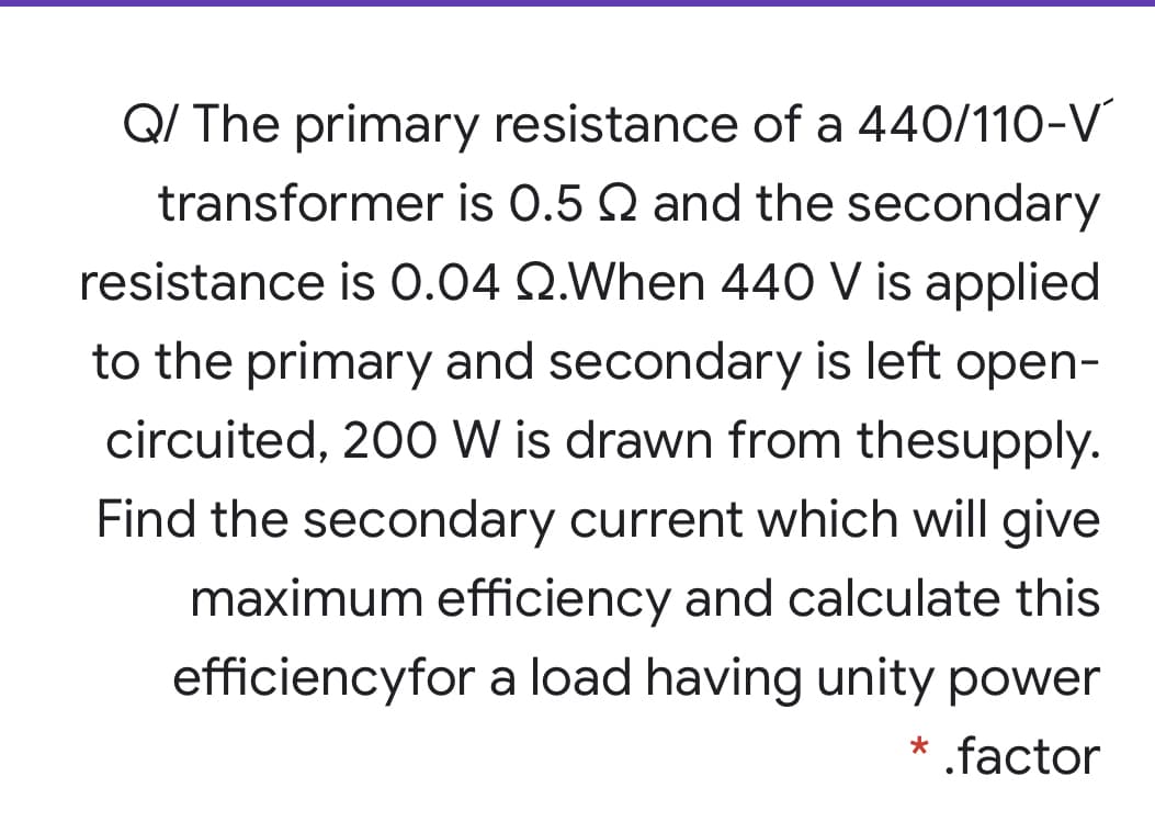 Q/ The primary resistance of a 440/110-V
transformer is 0.5 Q and the secondary
resistance is 0.04 Q.When 440 V is applied
to the primary and secondary is left open-
circuited, 200 W is drawn from thesupply.
Find the secondary current which will give
maximum efficiency and calculate this
efficiencyfor a load having unity power
* .factor
