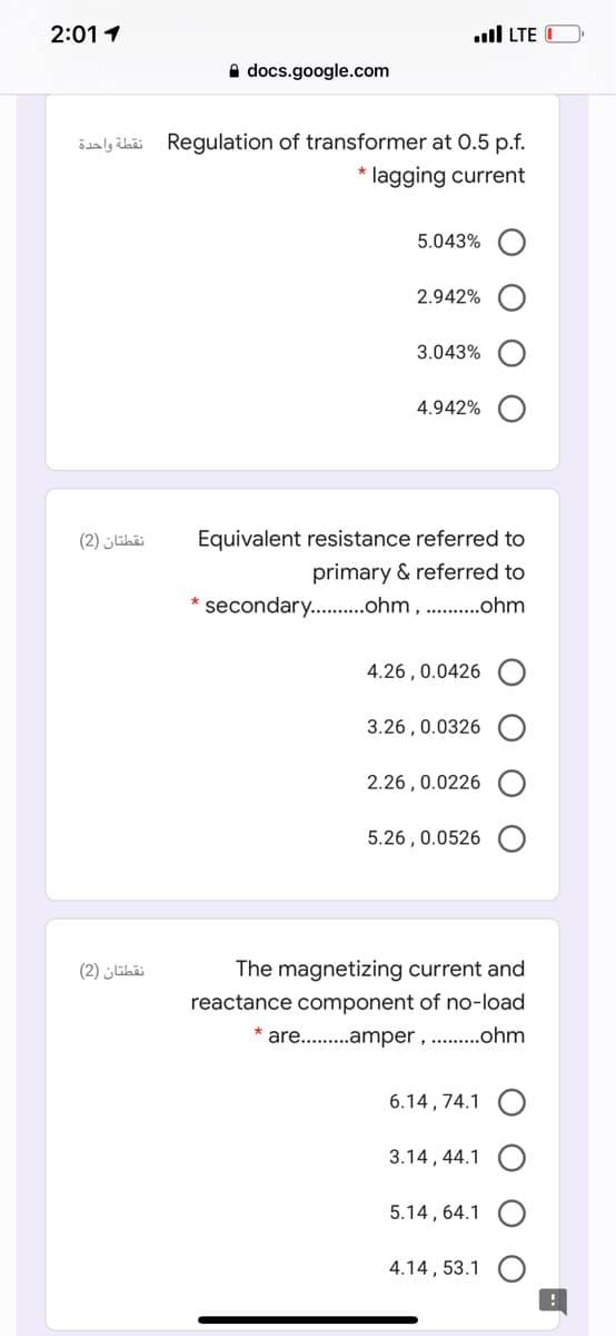 2:01 1
ull LTE O
A docs.google.com
نقطة واحدة
Regulation of transformer at 0.5 p.f.
* lagging current
5.043%
2.942%
3.043%
4.942%
نقطتان )2(
Equivalent resistance referred to
primary & referred
secondary..ohm, .ohm
4.26 , 0.0426
3.26 , 0.0326
2.26 , 0.0226
5.26 , 0.0526
نقطتان )2(
The magnetizing current and
reactance component of no-load
are. .amper , . .ohm
6.14 , 74.1
3.14, 44.1
5.14 , 64.1
4.14, 53.1
