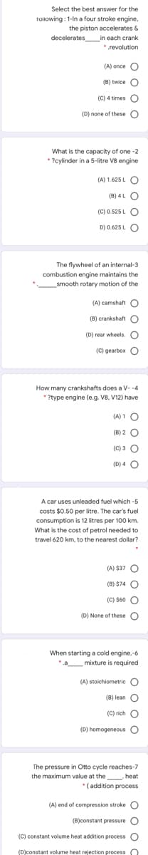 Select the best answer for the
Tollowing : 1-In a four stroke engine,
the piston accelerates &
decelerates_in each crank
*.revolution
(A) once O
(B) twice O
(C) 4 times O
(D) none of these O
What is the capacity of one -2
* ?cylinder in a 5-litre V8 engine
(A) 1.625 L O
(B) 4L O
(C) 0.525 L
O
D) 0.625 L C
The flywheel of an internal-3
combustion engine maintains the
smooth rotary motion of the
(A) camshaft O
(B) crankshaft O
(D) rear wheels. C
(C) gearbox
O
How many crankshafts does a V- -4
* ?type engine (e.g. V8, V12) have
(A) 1 C
(B) 2 O
(C) 3 O
(D) 4 O
A car uses unleaded fuel which -5
costs $0.50 per litre. The car's fuel
consumption is 12 litres per 100 km.
What is the cost of petrol needed to
travel 620 km, to the nearest dollar?
(A) $37 O
(B) $74 O
(C) $60 O
(D) None of these O
When starting a cold engine,-6
*.a mixture is required
(A) stoichiometric O
(B) lean O
(C) rich
(D) homogeneous O
The pressure in Otto cycle reaches-7
the maximum value at the heat
*
(addition process
(A) end of compression stroke O
(B)constant pressure O
(C) constant volume heat addition process O
(D)constant volume heat rejection process O
