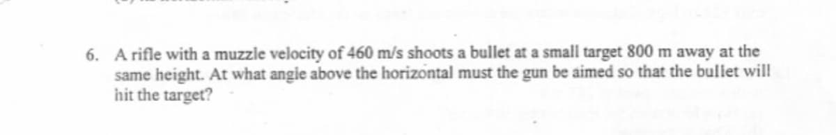 6. A rifle with a muzzle velocity of 460 m/s shoots a bullet at a small target 800 m away at the
same height. At what angie above the horizontal must the gun be aimed so that the bullet will!
hit the target?
