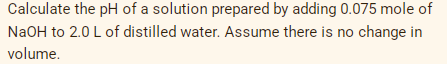 Calculate the pH of a solution prepared by adding 0.075 mole of
NaOH to 2.0 L of distilled water. Assume there is no change in
volume.