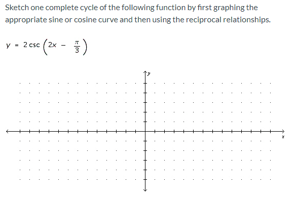 **Graphing Trigonometric Functions: Step-by-Step**

**Objective:**

Sketch one complete cycle of the following function by first graphing the appropriate sine or cosine curve and then using the reciprocal relationships.

**Function:**  
\[ y = 2 \csc \left( 2x - \frac{\pi}{3} \right) \]

**Steps Involved:**

1. **Identify the Related Sine Function:**
   - The cosecant (csc) function is the reciprocal of the sine function (sin).
   - Therefore, start by sketching the sine function that corresponds to this cosecant function.

2. **Rewrite the Function in Terms of Sine:**
   - Recognize that \( \csc \theta = \frac{1}{\sin \theta} \).
   - Rewrite the given function as \( y = \frac{2}{\sin \left( 2x - \frac{\pi}{3} \right)} \).

3. **Graph the Sine Function:**
   - Consider \( y = \sin \left( 2x - \frac{\pi}{3} \right) \), noting the amplitude and period adjustments.
   - Period: The period of \( \sin(2x) \) is \(\frac{\pi}{2}\) (since \( \frac{2\pi}{2} = \pi \)).
   - Phase Shift: The phase shift is \( \frac{\pi}{3} \), shifted to the right.
   - Amplitude: This sine function will have an amplitude of 1, but the csc function will be more complex due to the reciprocal relationship.

4. **Sketch the Sine Curve:**
   - Draw the sine curve indicating key points such as maxima, minima, and intercepts, shifted right by \( \frac{\pi}{3} \).

5. **Graph the Cosecant Function:**
   - Identify the vertical asymptotes where the sine function intercepts the x-axis (these are the points where csc is undefined).
   - Draw curves going towards these asymptotes, keeping in mind that csc(x) = 1/sin(x) will stretch the graph.

6. **Adjust for Amplitude:**
   - Given the amplitude of the csc function is multiplied by 2, exaggerate the peaks and troughs accordingly, making them twice the distance from the midline as they