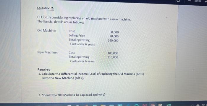 Question 2:
DEF Co. is considering replacing an old machine with a new machine.
The fiancial details are as follows:
Old Machine:
New Machine:
Cost
Selling Price
Total operating
Costs over 6 years
Cost
Total operating
Costs over 6 years
50,000
20,000
240,000
2. Should the Old Machine be replaced and why?
100,000
310,000
Required:
1. Calculate the Differential Income (Loss) of replacing the Old Machine (Alt 1)
with the New Machine (Alt 2).