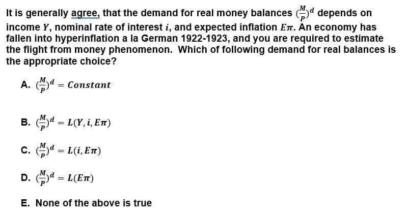 It is generally agree, that the demand for real money balances (d depends on
income Y, nominal rate of interest i, and expected inflation Ent. An economy has
fallen into hyperinflation a la German 1922-1923, and you are required to estimate
the flight from money phenomenon. Which of following demand for real balances is
the appropriate choice?
A. d = Constant
B. (a = L(Y, i, En)
C. d = L(i, En)
D. a = L(En)
E. None of the above is true
