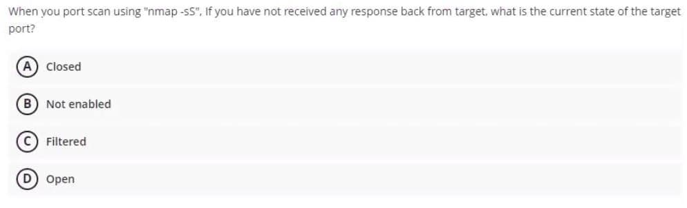 When you port scan using "nmap -sS", If you have not received any response back from target, what is the current state of the target
port?
(A) Closed
(B) Not enabled
C) Filtered
D) Open