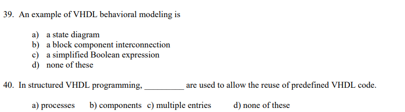 39. An example of VHDL behavioral modeling is
a) a state diagram
b) a block component interconnection
c) a simplified Boolean expression
d) none of these
40. In structured VHDL programming,
are used to allow the reuse of predefined VHDL code.
d) none of these
a) processes b) components c) multiple entries