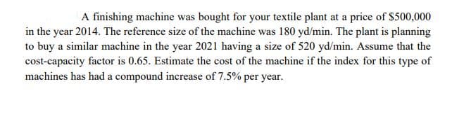 A finishing machine was bought for your textile plant at a price of $500,000
in the year 2014. The reference size of the machine was 180 yd/min. The plant is planning
to buy a similar machine in the year 2021 having a size of 520 yd/min. Assume that the
cost-capacity factor is 0.65. Estimate the cost of the machine if the index for this type of
machines has had a compound increase of 7.5% per year.
