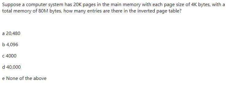 Suppose a computer system has 20K pages in the main memory with each page size of 4K bytes, with a
total memory of 80M bytes, how many entries are there in the inverted page table?
a 20,480
b 4,096
c 4000
d 40,000
e None of the above