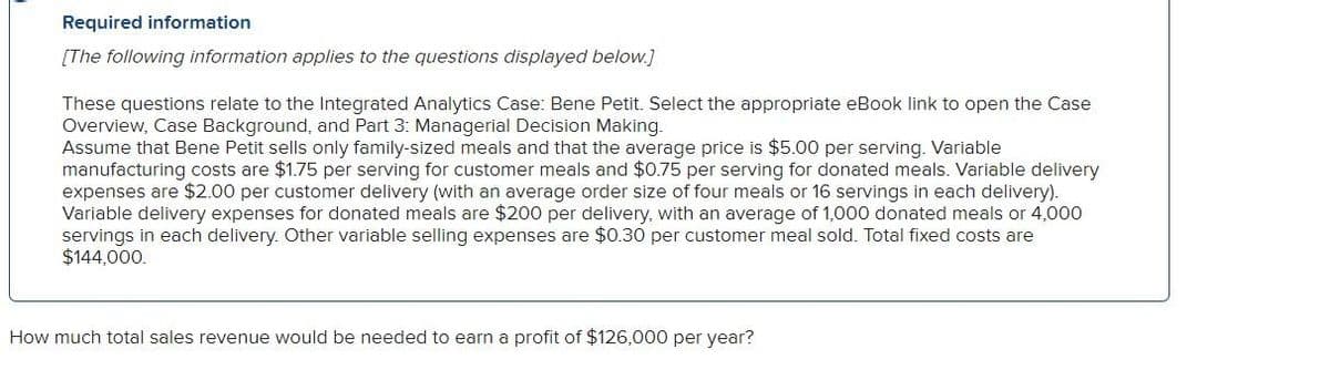 Required information
[The following information applies to the questions displayed below.]
These questions relate to the Integrated Analytics Case: Bene Petit. Select the appropriate eBook link to open the Case
Overview, Case Background, and Part 3: Managerial Decision Making.
Assume that Bene Petit sells only family-sized meals and that the average price is $5.00 per serving. Variable
manufacturing costs are $1.75 per serving for customer meals and $0.75 per serving for donated meals. Variable delivery
expenses are $2.00 per customer delivery (with an average order size of four meals or 16 servings in each delivery).
Variable delivery expenses for donated meals are $200 per delivery, with an average of 1,000 donated meals or 4,000
servings in each delivery. Other variable selling expenses are $0.30 per customer meal sold. Total fixed costs are
$144,000.
How much total sales revenue would be needed to earn a profit of $126,000 per year?