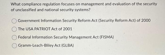 What compliance regulation focuses on management and evaluation of the security
of unclassified and national security systems?
Government Information Security Reform Act (Security Reform Act) of 2000
The USA PATRIOT Act of 2001
Federal Information Security Management Act (FISMA)
Gramm-Leach-Bliley Act (GLBA)