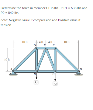 Determine the force in member CF in Ibs. If P1 = 638 Ibs and
P2 = 842 Ibs
note: Negative value if compression and Positive value if
tension
-10 ft-
--4 ft--4 ft-
-10 ft
"E
10 ft
B
P1
P2
