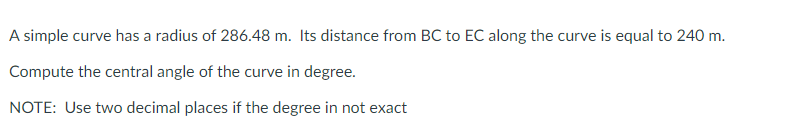 A simple curve has a radius of 286.48 m. Its distance from BC to EC along the curve is equal to 240 m.
Compute the central angle of the curve in degree.
NOTE: Use two decimal places if the degree in not exact
