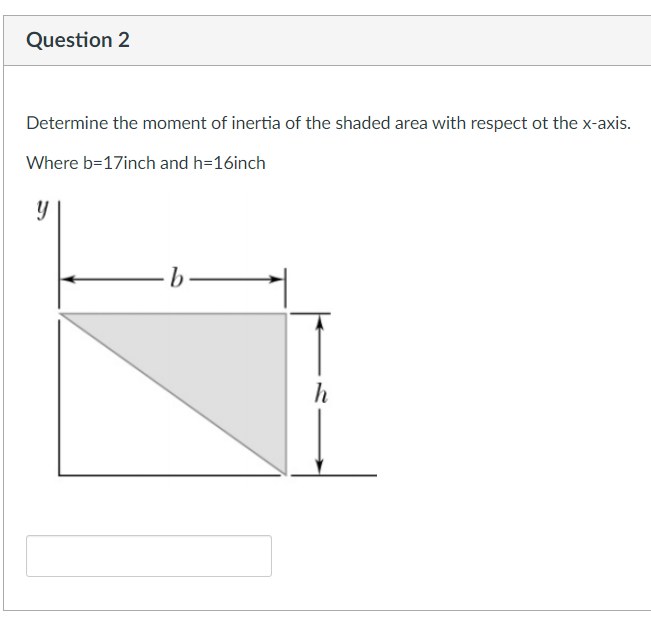Question 2
Determine the moment of inertia of the shaded area with respect ot the x-axis.
Where b=17inch and h=16inch
h
