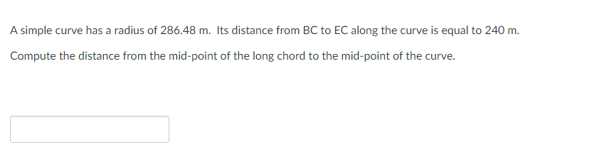 A simple curve has a radius of 286.48 m. Its distance from BC to EC along the curve is equal to 240 m.
Compute the distance from the mid-point of the long chord to the mid-point of the curve.
