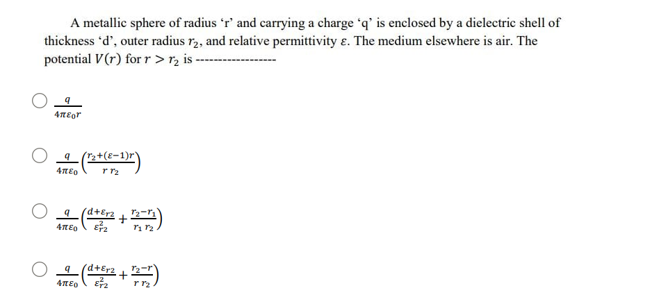 A metallic sphere of radius 'r' and carrying a charge 'q' is enclosed by a dielectric shell of
thickness 'd', outer radius r, and relative permittivity ɛ. The medium elsewhere is air. The
potential V(r) for r>r, is
9 (r2+(ɛ-1)r)
r r2
4πεο
d+Er2
+
ri r2
4περ
(d+Er2+
4περ
r r2
