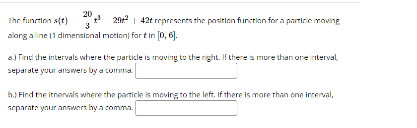 20
The function s(t)=³- 29t² +42t represents the position function for a particle moving
along a line (1 dimensional motion) for t in [0, 6].
a.) Find the intervals where the particle is moving to the right. If there is more than one interval,
separate your answers by a comma.
b.) Find the itnervals where the particle is moving to the left. If there is more than one interval,
separate your answers by a comma.