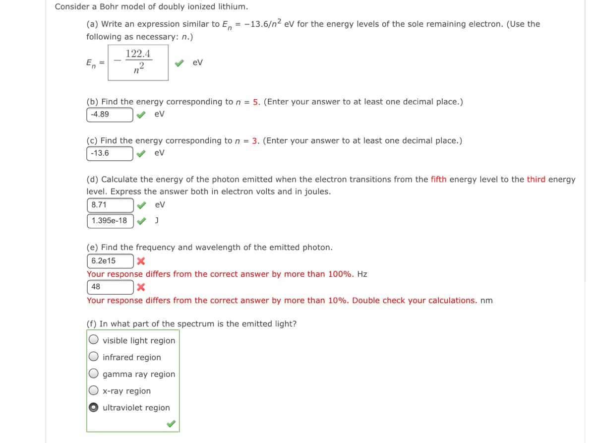 Consider a Bohr model of doubly ionized lithium.
(a) Write an expression similar to E, = -13.6/n² eV for the energy levels of the sole remaining electron. (Use the
following as necessary: n.)
122.4
E,
v ev
n°
(b) Find the energy corresponding to n = 5. (Enter your answer to at least one decimal place.)
-4.89
ev
(c) Find the energy corresponding to n = 3. (Enter your answer to at least one decimal place.)
-13.6
ev
(d) Calculate the energy of the photon emitted when the electron transitions from the fifth energy level to the third energy
level. Express the answer both in electron volts and in joules.
8.71
V ev
1.395e-18
(e) Find the frequency and wavelength of the emitted photon.
6.2e15
Your response differs from the correct answer by more than 100%. Hz
48
Your response differs from the correct answer by more than 10%. Double check your calculations. nm
(f) In what part of the spectrum is the emitted light?
O visible light region
O infrared region
O gamma ray region
O x-ray region
ultraviolet region
