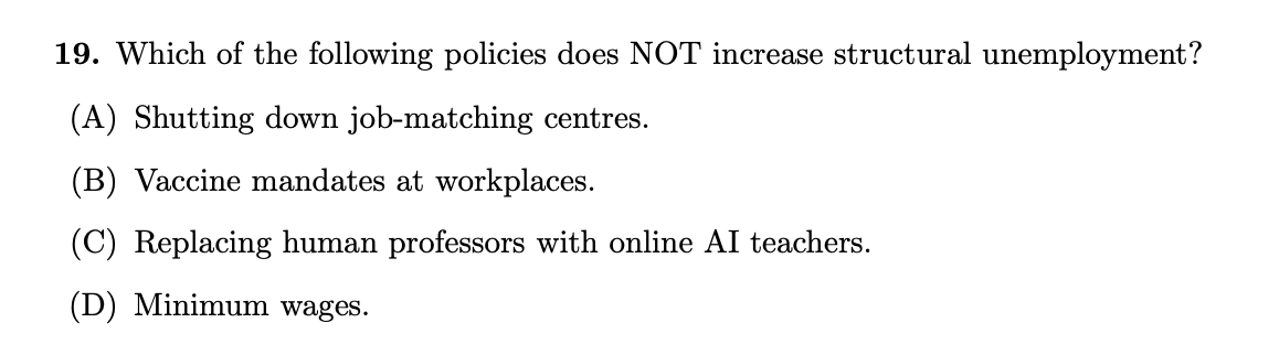 19. Which of the following policies does NOT increase structural unemployment?
(A) Shutting down job-matching centres.
(B) Vaccine mandates at workplaces.
(C) Replacing human professors with online AI teachers.
(D) Minimum wages.
