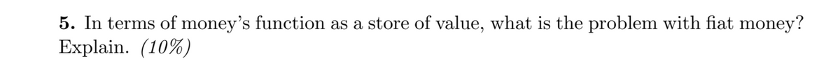 5. In terms of money's function as a store of value, what is the problem with fiat money?
Explain. (10%)
