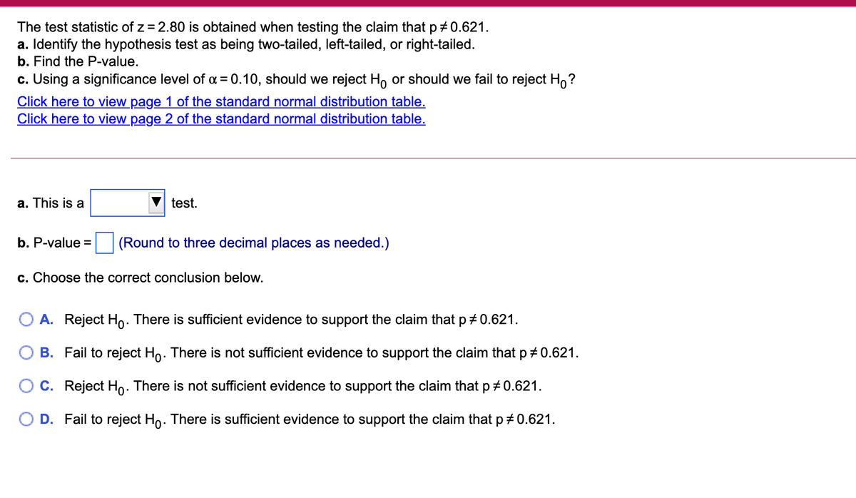 The test statistic of z = 2.80 is obtained when testing the claim that p + 0.621.
a. Identify the hypothesis test as being two-tailed, left-tailed, or right-tailed.
b. Find the P-value.
c. Using a significance level of a = 0.10, should we reject H, or should we fail to reject Ho?
Click here to view page 1 of the standard normal distribution table.
Click here to view page 2 of the standard normal distribution table.
a. This is a
test.
b. P-value =
(Round to three decimal places as needed.)
c. Choose the correct conclusion below.
O A. Reject Ho. There is sufficient evidence to support the claim that p + 0.621.
B. Fail to reject Ho. There is not sufficient evidence to support the claim that p + 0.621.
O c. Reject Ho. There is not sufficient evidence to support the claim that p+0.621.
D. Fail to reject Ho. There is sufficient evidence to support the claim that p+ 0.621.
