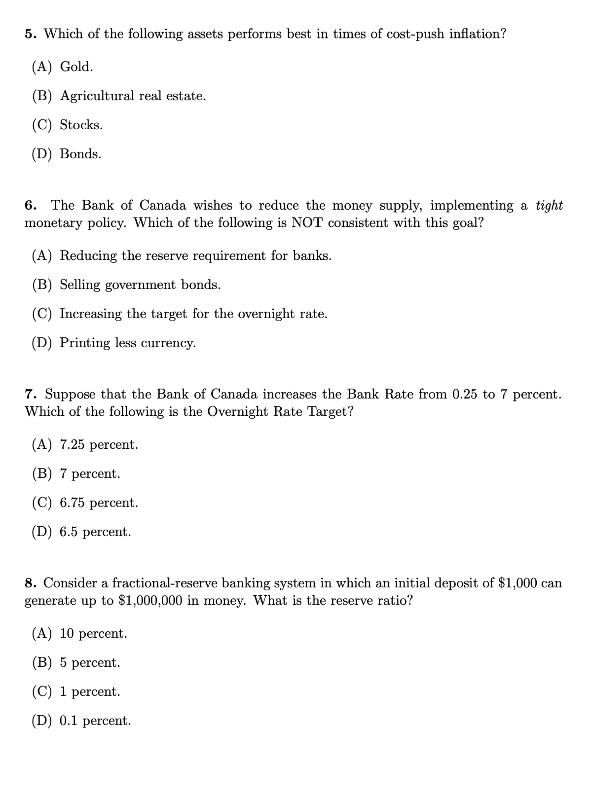 5. Which of the following assets performs best in times of cost-push inflation?
(A) Gold.
(B) Agricultural real estate.
(C) Stocks.
(D) Bonds.
6. The Bank of Canada wishes to reduce the money supply, implementing a tight
monetary policy. Which of the following is NOT consistent with this goal?
(A) Reducing the reserve requirement for banks.
(B) Selling government bonds.
(C) Increasing the target for the overnight rate.
(D) Printing less currency.
7. Suppose that the Bank of Canada increases the Bank Rate from 0.25 to 7 percent.
Which of the following is the Overnight Rate Target?
(A) 7.25 percent.
(В) 7 percent.
(С) 6.75 рercent.
(D) 6.5 percent.
8. Consider a fractional-reserve banking system in which an initial deposit of $1,000 can
generate up to $1,000,000 in money. What is the reserve ratio?
(А) 10 рercent.
(B) 5 percent.
(C) 1 percent.
(D) 0.1 percent.
