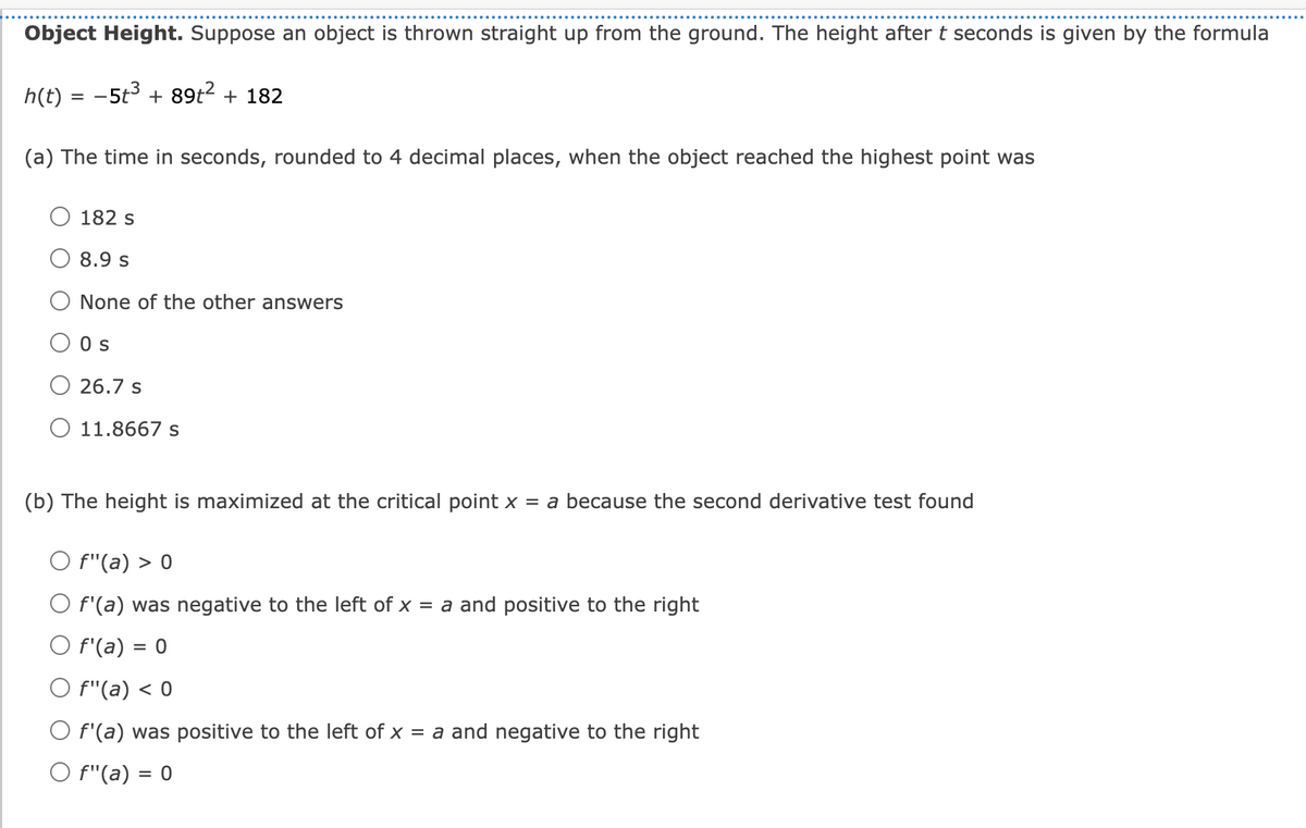 Object Height. Suppose an object is thrown straight up from the ground. The height after t seconds is given by the formula
h(t) = -5t3 + 89t2 + 182
(a) The time in seconds, rounded to 4 decimal places, when the object reached the highest point was
182 s
O 8.9 s
None of the other answers
O Os
O 26.7 s
O 11.8667 s
(b) The height is maximized at the critical point x = a because the second derivative test found
O f"(a) > 0
O f'(a) was negative to the left of x = a and positive to the right
O f'(a) = 0
O f"(a) < 0
O f'(a) was positive to the left of x = a and negative to the right
O f"(a) = 0
