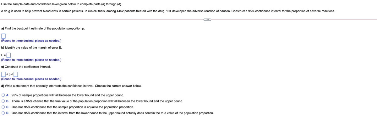 Use the sample data and confidence level given below to complete parts (a) through (d).
A drug is used to help prevent blood clots in certain patients. In clinical trials, among 4452 patients treated with the drug, 194 developed the adverse reaction of nausea. Construct a 95% confidence interval for the proportion of adverse reactions.
a) Find the best point estimate of the population proportion p.
(Round to three decimal places as needed.)
b) Identify the value of the margin of error E.
E =
D
(Round to three decimal places as needed.)
c) Construct the confidence interval.
<p<
(Round to three decimal places as needed.)
d) Write a statement that correctly interprets the confidence interval. Choose the correct answer below.
A. 95% of sample proportions will fall between the lower bound and the upper bound.
B. There is a 95% chance that the true value of the population proportion will fall between the lower bound and the upper bound.
C. One has 95% confidence that the sample proportion is equal to the population proportion.
D. One has 95% confidence that the interval from the lower bound to the upper bound actually does contain the true value of the population proportion.
