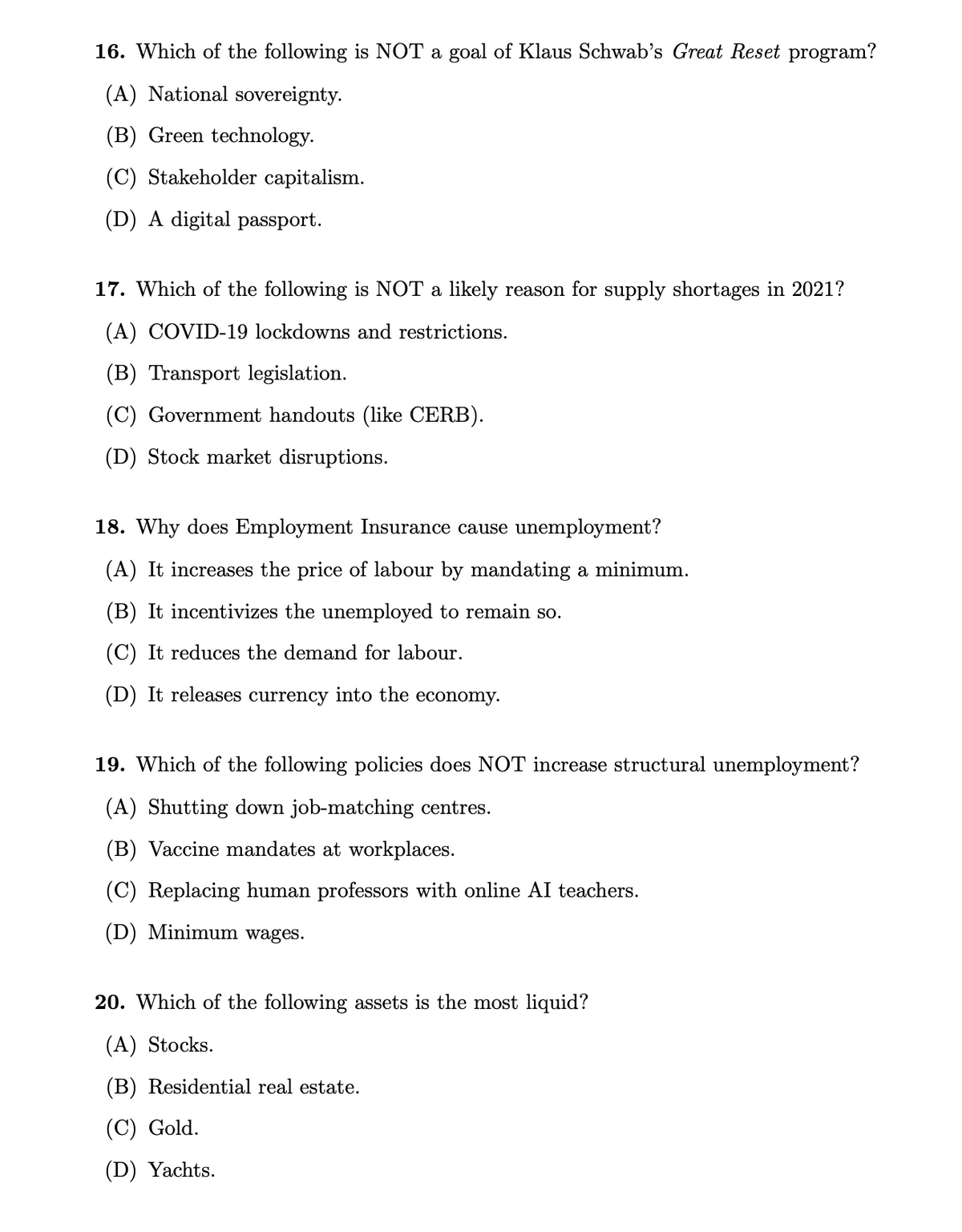 16. Which of the following is NOT a goal of Klaus Schwab's Great Reset program?
(A) National sovereignty.
(B) Green technology.
(C) Stakeholder capitalism.
(D) A digital passport.
17. Which of the following is NOT a likely reason for supply shortages in 2021?
(A) COVID-19 lockdowns and restrictions.
(B) Transport legislation.
(C) Government handouts (like CERB).
(D) Stock market disruptions.
18. Why does Employment Insurance cause unemployment?
(A) It increases the price of labour by mandating a minimum.
(B) It incentivizes the unemployed to remain so.
(C) It reduces the demand for labour.
(D) It releases currency into the economy.
19. Which of the following policies does NOT increase structural unemployment?
(A) Shutting down job-matching centres.
(B) Vaccine mandates at workplaces.
(C) Replacing human professors with online AI teachers.
(D) Minimum wages.
20. Which of the following assets is the most liquid?
(A) Stocks.
(B) Residential real estate.
(C) Gold.
(D) Yachts.
