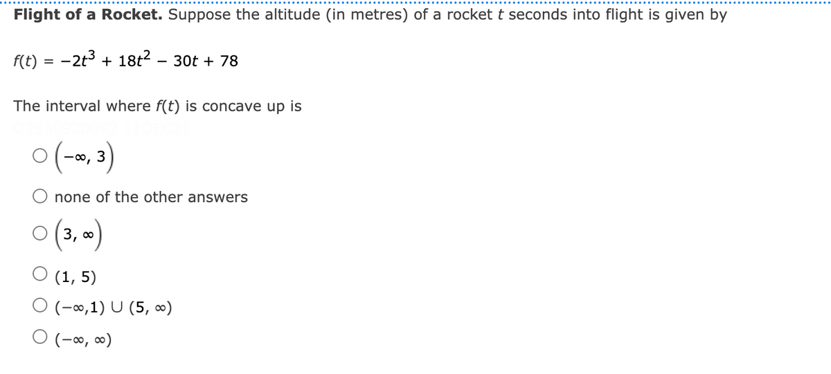 Flight of a Rocket. Suppose the altitude (in metres) of a rocket t seconds into flight is given by
f(t) = -2t3 + 18t? – 30t + 78
The interval where f(t) is concave up is
(-s, 3)
none of the other answers
O (3, 0
O (1, 5)
O (-∞,1) U (5, ∞)
O (-∞, ∞)
