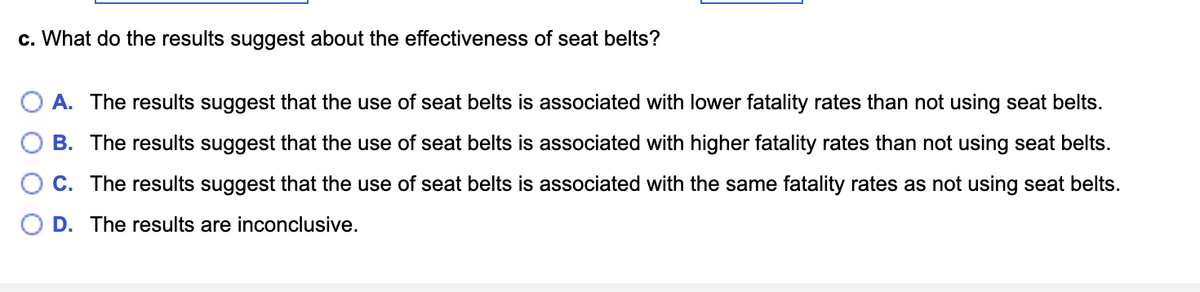 c. What do the results suggest about the effectiveness of seat belts?
O A. The results suggest that the use of seat belts is associated with lower fatality rates than not using seat belts.
B. The results suggest that the use of seat belts is associated with higher fatality rates than not using seat belts.
C. The results suggest that the use of seat belts is associated with the same fatality rates as not using seat belts.
D. The results are inconclusive.
