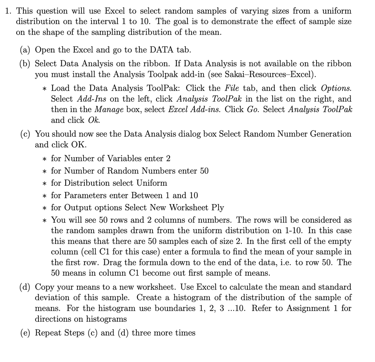 1. This question will use Excel to select random samples of varying sizes from a uniform
distribution on the interval 1 to 10. The goal is to demonstrate the effect of sample size
on the shape of the sampling distribution of the mean.
(a) Open the Excel and go to the DATA tab.
(b) Select Data Analysis on the ribbon. If Data Analysis is not available on the ribbon
you must install the Analysis Toolpak add-in (see Sakai-Resources-Excel).
* Load the Data Analysis ToolPak: Click the File tab, and then click Options.
Select Add-Ins on the left, click Analysis ToolPak in the list on the right, and
then in the Manage box, select Excel Add-ins. Click Go. Select Analysis ToolPak
and click Ok.
(c) You should now see the Data Analysis dialog box Select Random Number Generation
and click OK.
* for Number of Variables enter 2
* for Number of Random Numbers enter 50
* for Distribution select Uniform
* for Parameters enter Between 1 and 10
* for Output options Select New Worksheet Ply
* You will see 50 rows and 2 columns of numbers. The rows will be considered as
the random samples drawn from the uniform distribution on 1-10. In this case
this means that there are 50 samples each of size 2. In the first cell of the empty
column (cell C1 for this case) enter a formula to find the mean of your sample in
the first row. Drag the formula down to the end of the data, i.e. to row 50. The
50 means in column C1 become out first sample of means.
(d) Copy your means to a new worksheet. Use Excel to calculate the mean and standard
deviation of this sample. Create a histogram of the distribution of the sample of
means. For the histogram use boundaries 1, 2, 3 ...10. Refer to Assignment 1 for
directions on histograms
(e) Repeat Steps (c) and (d) three more times
