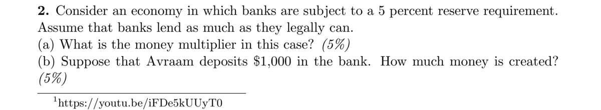 2. Consider an economy in which banks are subject to a 5 percent reserve requirement.
Assume that banks lend as much as they legally can.
(a) What is the money multiplier in this case? (5%)
(b) Suppose that Avraam deposits $1,000 in the bank. How much money is created?
(5%)
'https://youtu.be/iFDe5kUUyTO
